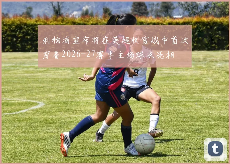 利物浦宣布将在英超收官战中首次穿着2026-27赛季主场球衣亮相