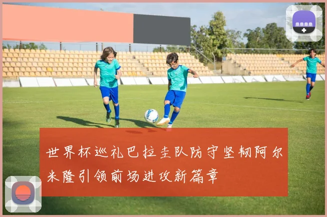 世界杯巡礼巴拉圭队防守坚韧阿尔米隆引领前场进攻新篇章