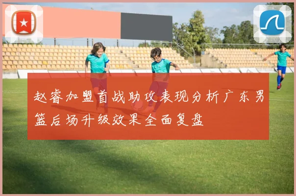 赵睿加盟首战助攻表现分析广东男篮后场升级效果全面复盘