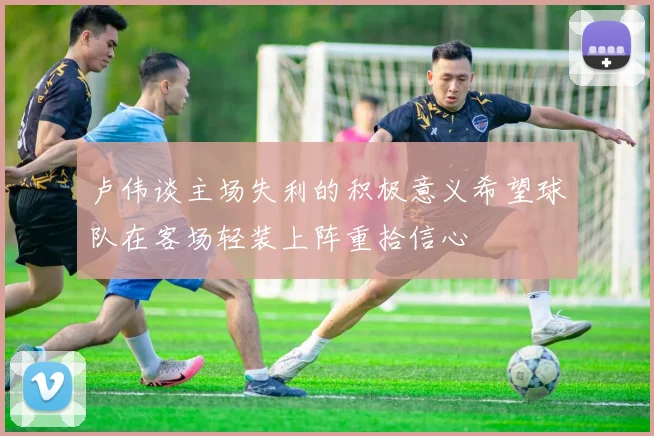 卢伟谈主场失利的积极意义希望球队在客场轻装上阵重拾信心