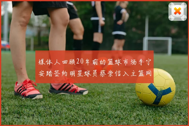 媒体人回顾20年前的篮球市场李宁安踏签约明星球员蔡崇信入主篮网的时代变迁