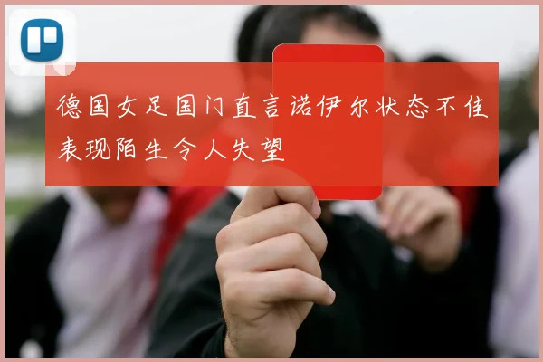 德国女足国门直言诺伊尔状态不佳表现陌生令人失望