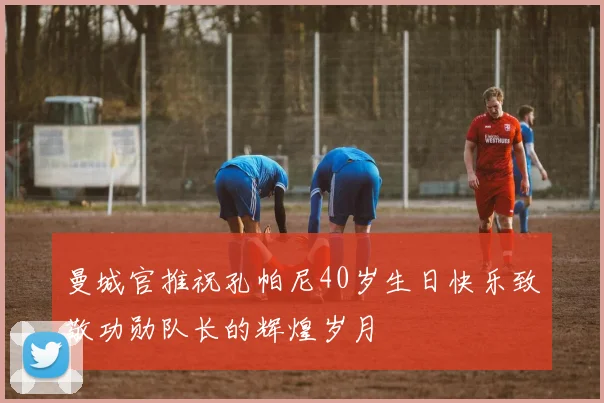 曼城官推祝孔帕尼40岁生日快乐致敬功勋队长的辉煌岁月