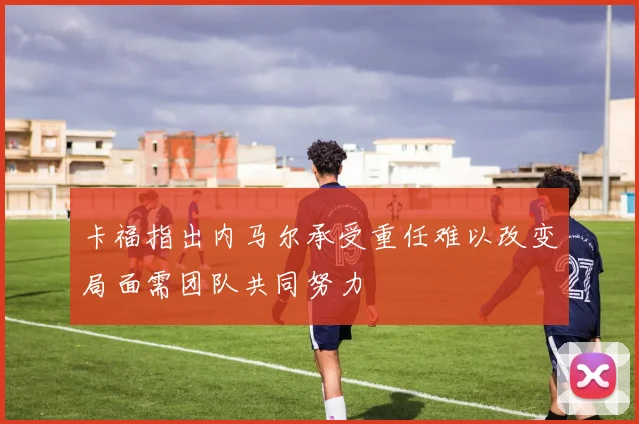 卡福指出内马尔承受重任难以改变局面需团队共同努力