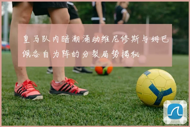 皇马队内暗潮涌动维尼修斯与姆巴佩各自为阵的分裂局势揭秘