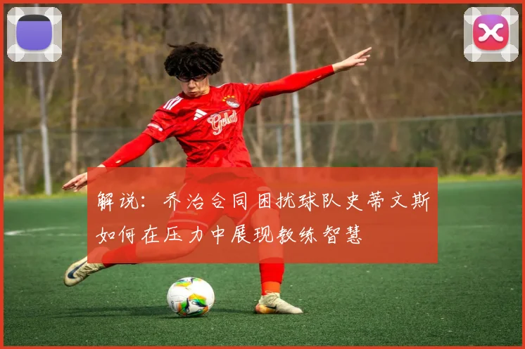 解说：乔治合同困扰球队史蒂文斯如何在压力中展现教练智慧
