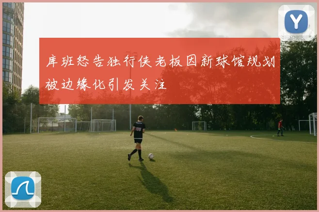 库班怒告独行侠老板因新球馆规划被边缘化引发关注