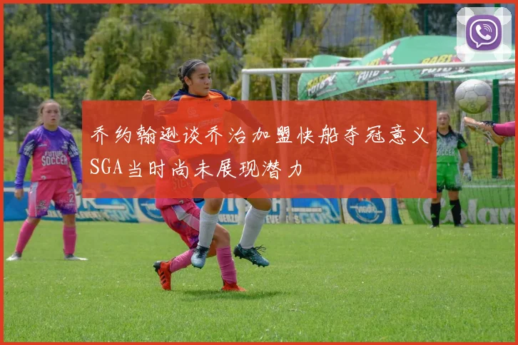 乔约翰逊谈乔治加盟快船夺冠意义SGA当时尚未展现潜力