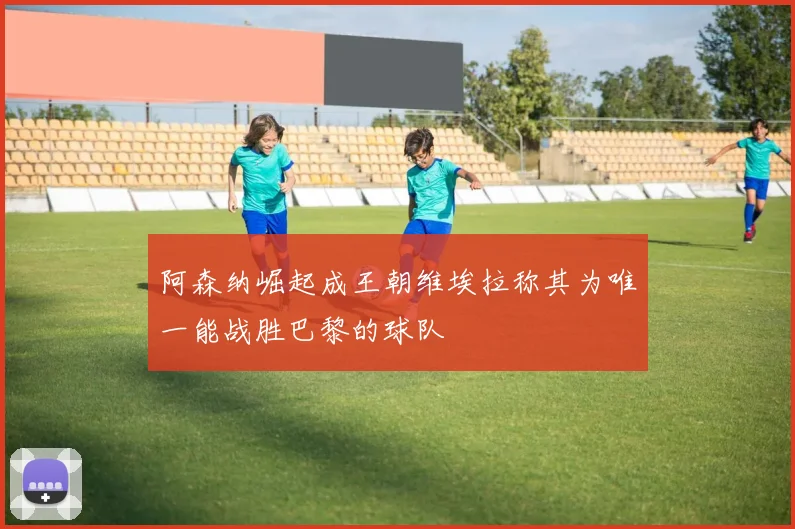 阿森纳崛起成王朝维埃拉称其为唯一能战胜巴黎的球队