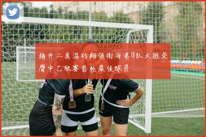 梅开二度温钧翔领衔海港B队大胜荣膺中乙联赛首轮最佳球员