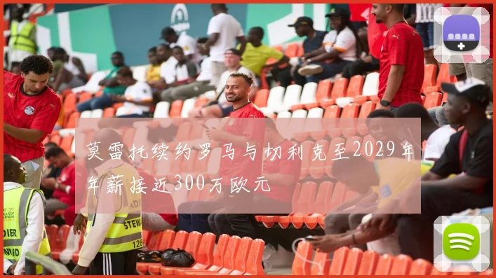 莫雷托续约罗马与切利克至2029年年薪接近300万欧元