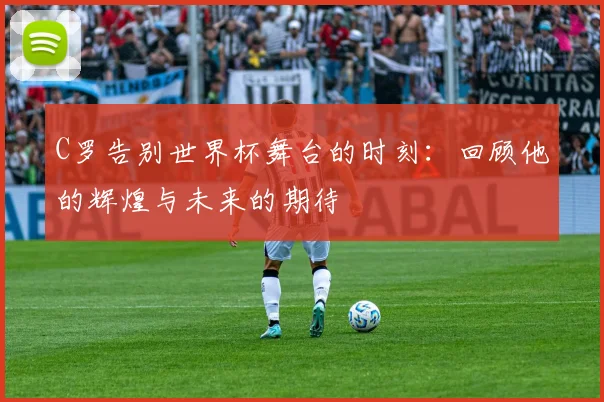 C罗告别世界杯舞台的时刻：回顾他的辉煌与未来的期待