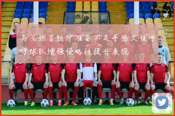 乌戈坦言防守准备不足手感欠佳呼吁球队增强侵略性提升表现