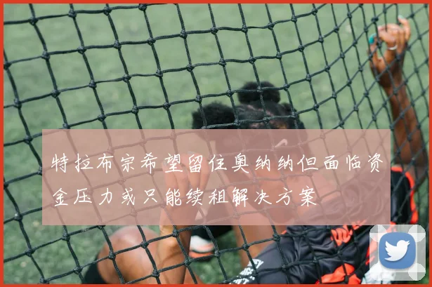 特拉布宗希望留住奥纳纳但面临资金压力或只能续租解决方案
