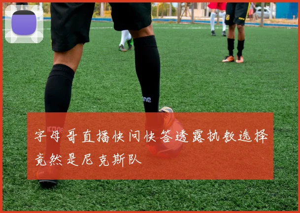 字母哥直播快问快答透露执教选择竟然是尼克斯队