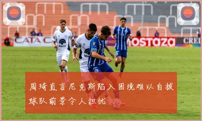 周琦直言尼克斯陷入困境难以自拔球队前景令人担忧