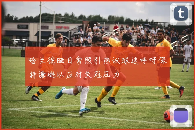 哈兰德晒日常照引热议球迷呼吁保持谦逊以应对失冠压力