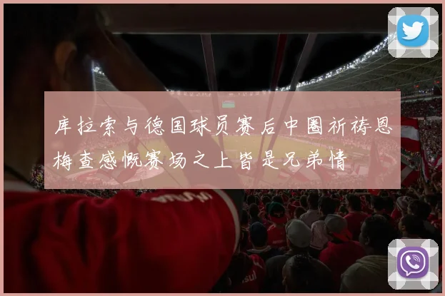 库拉索与德国球员赛后中圈祈祷恩梅查感慨赛场之上皆是兄弟情