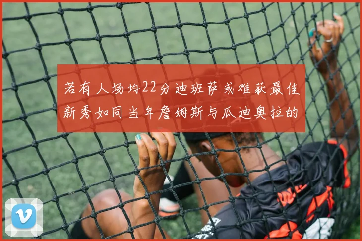 若有人场均22分迪班萨或难获最佳新秀如同当年詹姆斯与瓜迪奥拉的对比