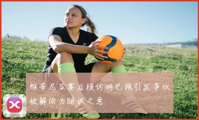 维蒂尼亚赛后模仿姆巴佩引发争议被解读为暗讽之意