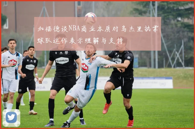 加福德谈NBA商业本质对乌杰里执掌球队运作表示理解与支持