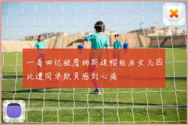 一哥回忆被詹姆斯追帽经历女儿因此遭同学欺负感到心痛
